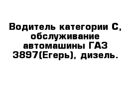 Водитель категории С, обслуживание автомашины ГАЗ-3897(Егерь), дизель.